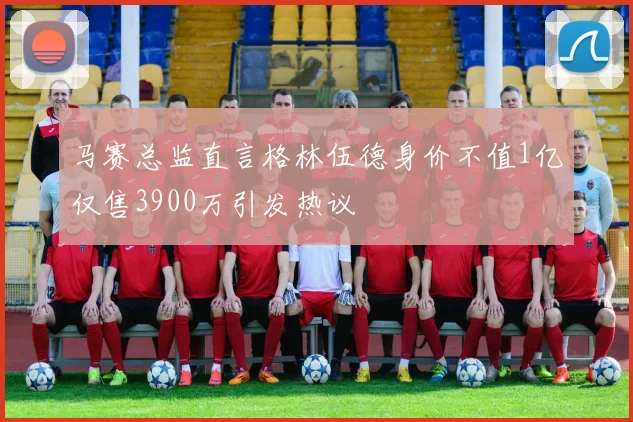 马赛总监直言格林伍德身价不值1亿仅售3900万引发热议