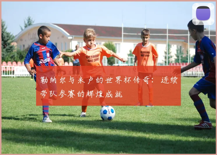 勒纳尔与米卢的世界杯传奇：连续带队参赛的辉煌成就