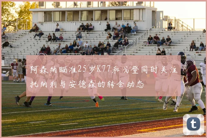 阿森纳瞄准25岁K77和戈登同时关注托纳利与安德森的转会动态
