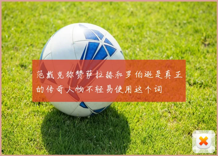 范戴克称赞萨拉赫和罗伯逊是真正的传奇人物不轻易使用这个词