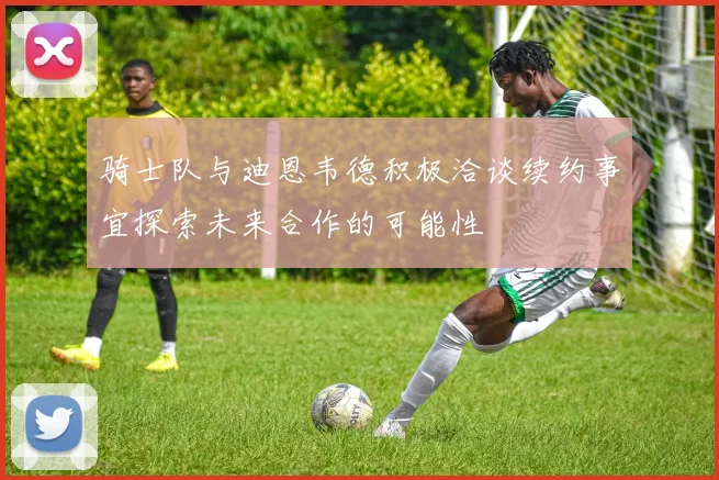 骑士队与迪恩韦德积极洽谈续约事宜探索未来合作的可能性