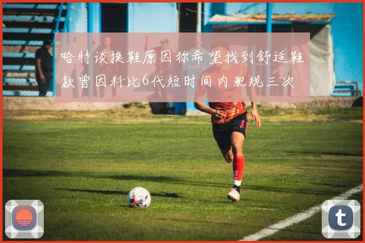 哈特谈换鞋原因称希望找到舒适鞋款曾因科比6代短时间内犯规三次