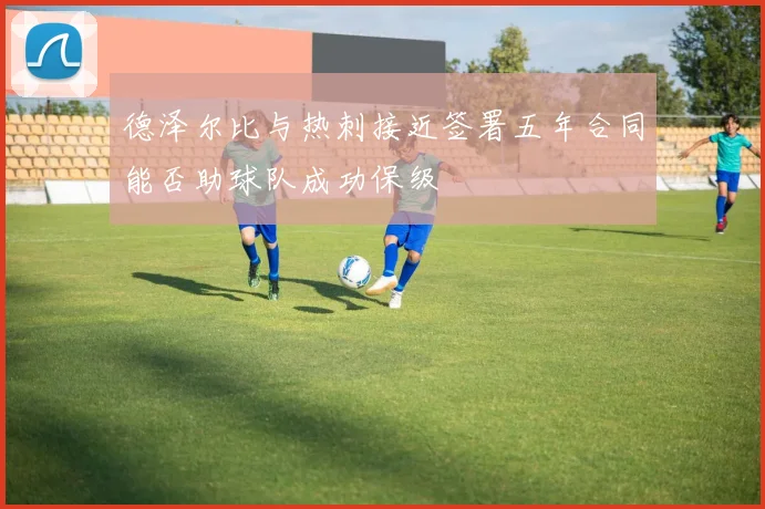 德泽尔比与热刺接近签署五年合同能否助球队成功保级