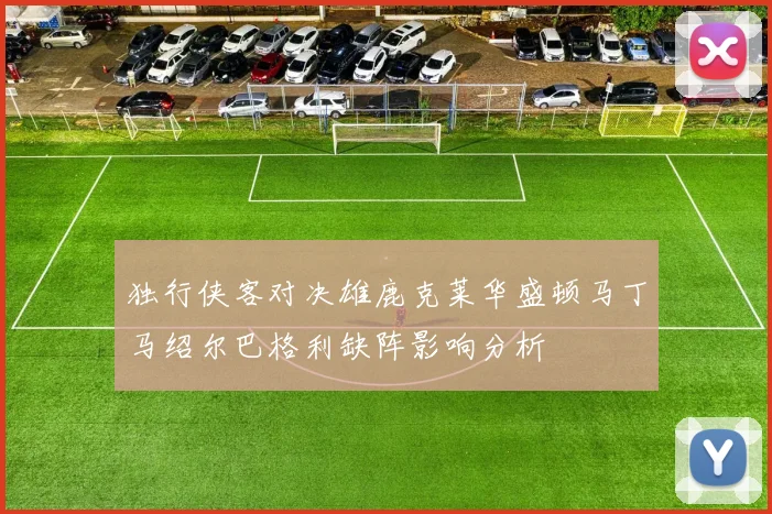 独行侠客对决雄鹿克莱华盛顿马丁马绍尔巴格利缺阵影响分析