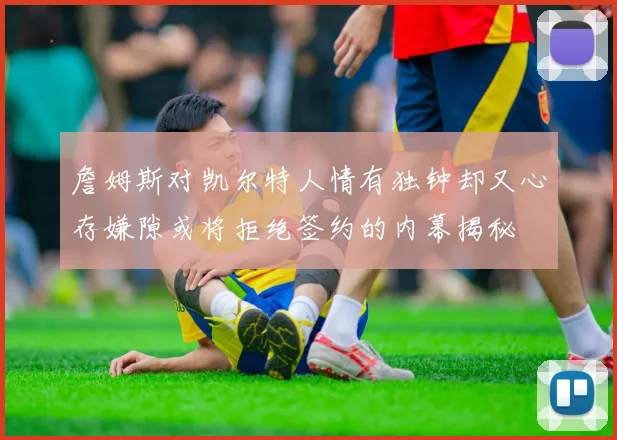 詹姆斯对凯尔特人情有独钟却又心存嫌隙或将拒绝签约的内幕揭秘