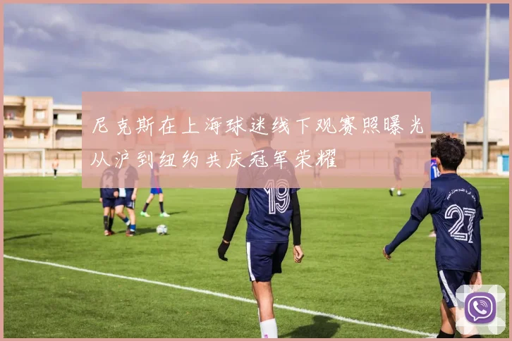 尼克斯在上海球迷线下观赛照曝光从沪到纽约共庆冠军荣耀