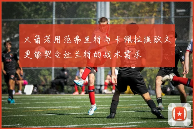 火箭若用范弗里特与卡佩拉换欧文更能契合杜兰特的战术需求