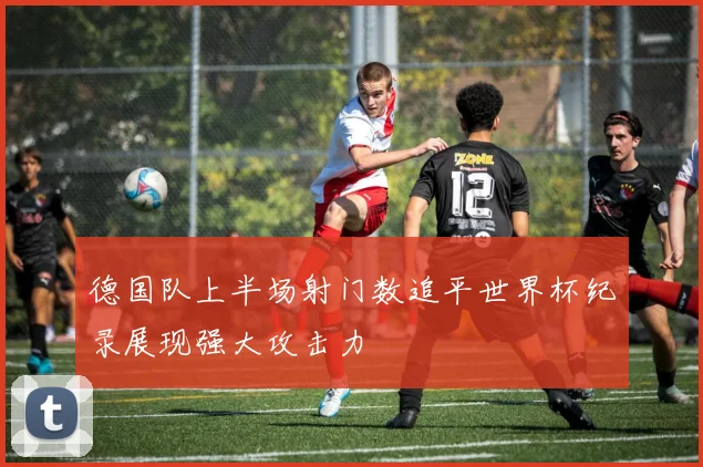德国队上半场射门数追平世界杯纪录展现强大攻击力
