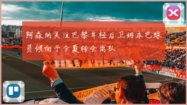 阿森纳关注巴黎年轻后卫姆本巴球员倾向于今夏转会离队