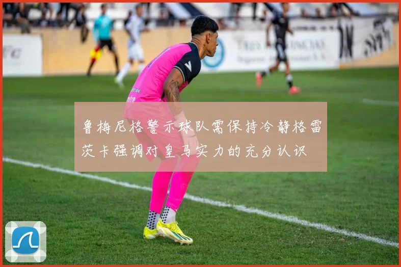 鲁梅尼格警示球队需保持冷静格雷茨卡强调对皇马实力的充分认识
