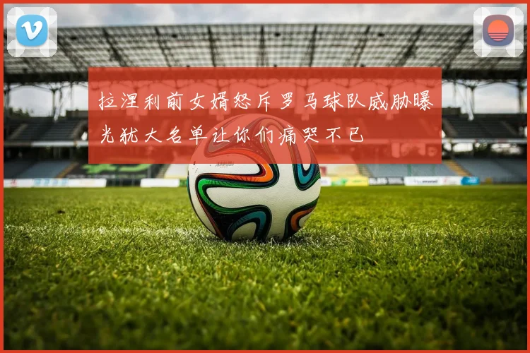 拉涅利前女婿怒斥罗马球队威胁曝光犹大名单让你们痛哭不已