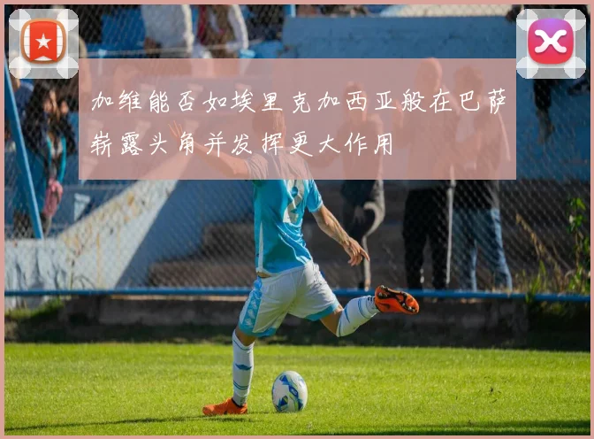 加维能否如埃里克加西亚般在巴萨崭露头角并发挥更大作用