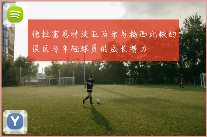 德拉富恩特谈亚马尔与梅西比较的误区与年轻球员的成长潜力