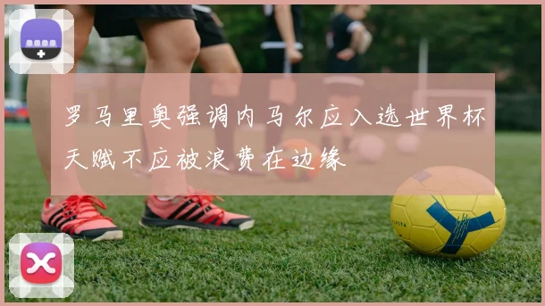罗马里奥强调内马尔应入选世界杯天赋不应被浪费在边缘