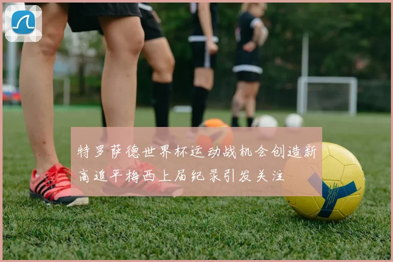 特罗萨德世界杯运动战机会创造新高追平梅西上届纪录引发关注