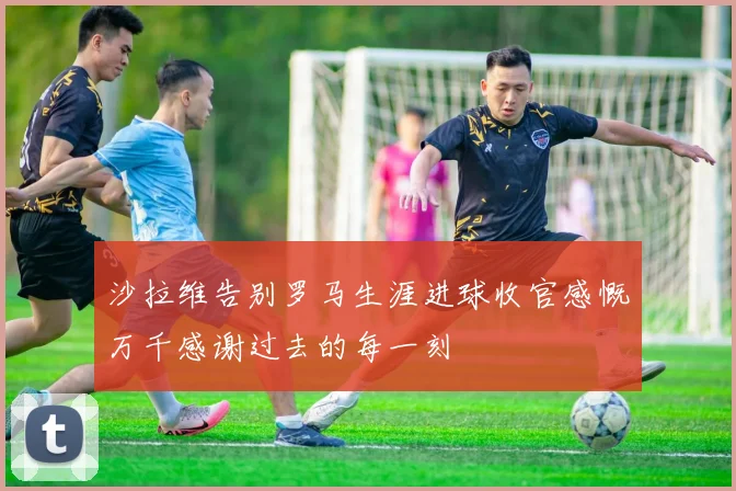 沙拉维告别罗马生涯进球收官感慨万千感谢过去的每一刻