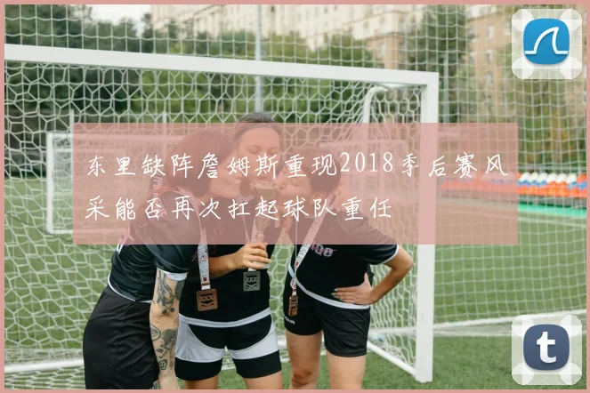 东里缺阵詹姆斯重现2018季后赛风采能否再次扛起球队重任