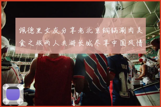 佩德里女友分享老北京铜锅涮肉美食之旅两人共游长城尽享中国风情