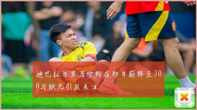 迪巴拉与罗马续约在即年薪降至300万欧元引发关注