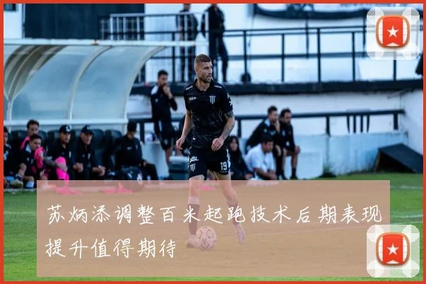 苏炳添调整百米起跑技术后期表现提升值得期待