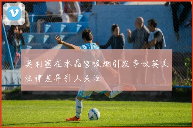 奥利塞在水晶宫吸烟引发争议英美法律差异引人关注
