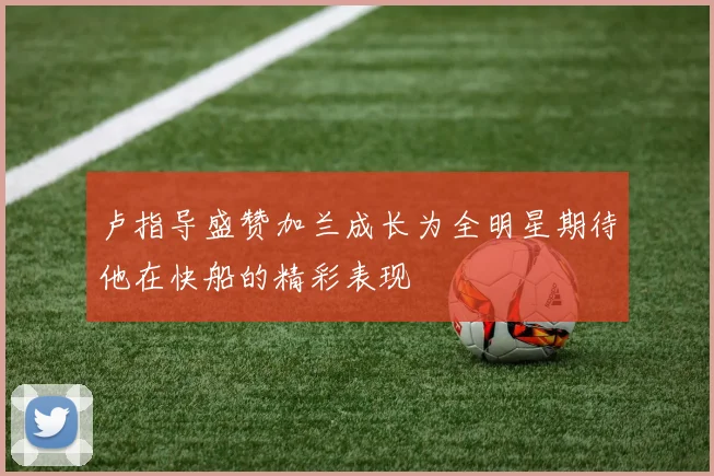 卢指导盛赞加兰成长为全明星期待他在快船的精彩表现