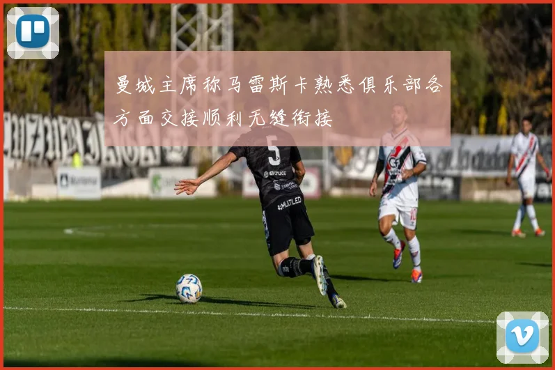 曼城主席称马雷斯卡熟悉俱乐部各方面交接顺利无缝衔接