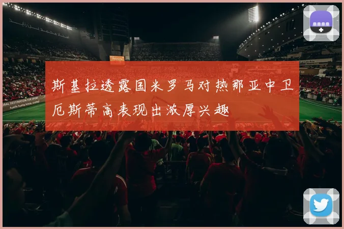 斯基拉透露国米罗马对热那亚中卫厄斯蒂高表现出浓厚兴趣
