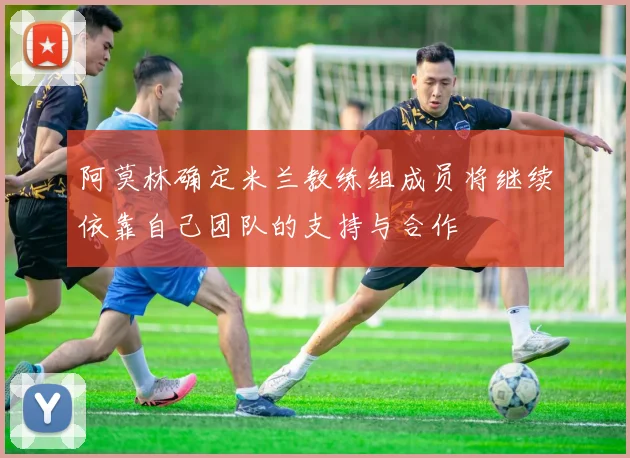 阿莫林确定米兰教练组成员将继续依靠自己团队的支持与合作