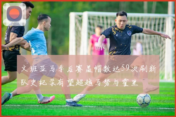 文班亚马季后赛盖帽数达59次刷新队史纪录有望超越马努与霍里