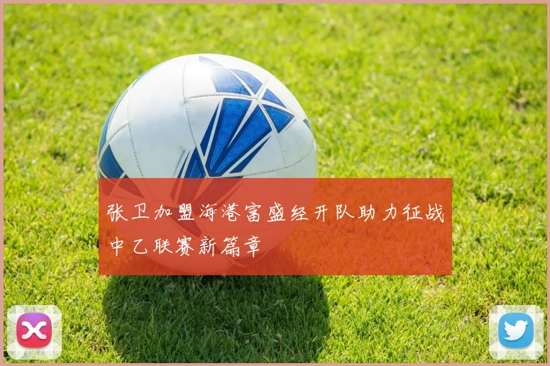 张卫加盟海港富盛经开队助力征战中乙联赛新篇章