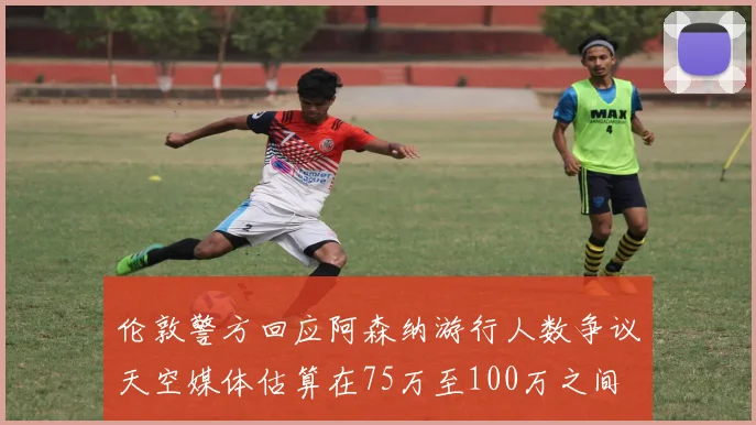 伦敦警方回应阿森纳游行人数争议天空媒体估算在75万至100万之间