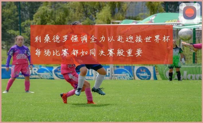 利桑德罗强调全力以赴迎接世界杯每场比赛都如同决赛般重要