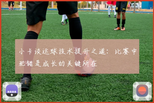 小卡谈运球技术提升之道：比赛中犯错是成长的关键所在